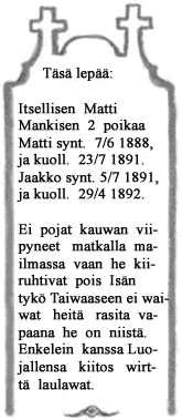 Tässä lepää: Itsellisen Matti Mankisen 2 poikaa Matti synt. 7/6 1888, ja kuoll. 23/7 1891. Jaakko synt. 5/7 1891, ja kuoll. 29/4 1892. Ei pojat kauwan viipyneet matkalla maailmassa vaan he kiiruhtivat pois Isän tykö Taiwaaseen ei waiwat heitä rasita vapaana he on niistä. Enkelein kanssa Luojallensa kiitos wirttä laulawat